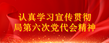 认真学习宣传贯彻局第六次党代会精神